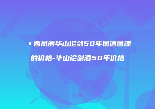 丶西凤酒华山论剑50年国酒国魂的价格-华山论剑酒50年价格