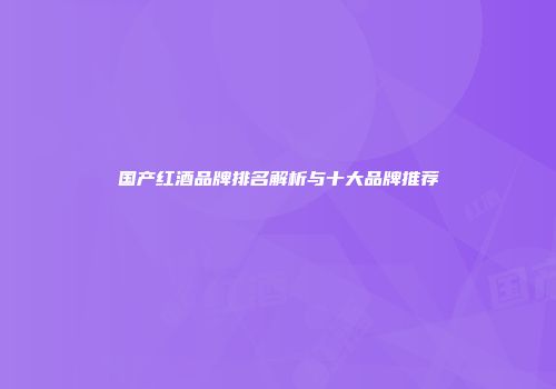 国产红酒品牌排名解析与十大品牌推荐