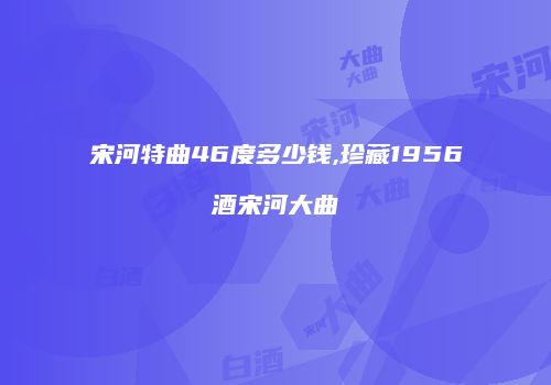宋河特曲46度多少钱,珍藏1956酒宋河大曲