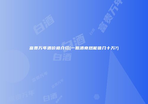 富贵万年酒价格介绍(一瓶酒竟然能值几十万?)