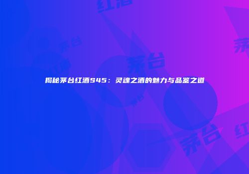 揭秘茅台红酒S45：灵魂之酒的魅力与品鉴之道
