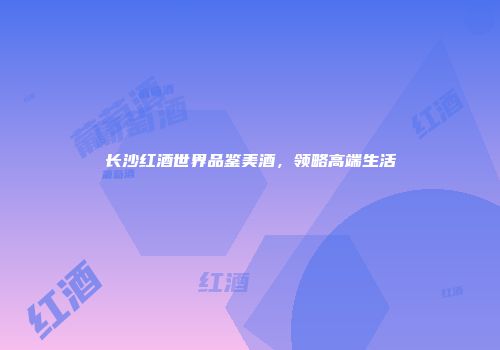 长沙红酒世界品鉴美酒，领略高端生活