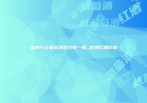 金鸡干红葡萄酒多少钱一瓶_金鸡红酒价格