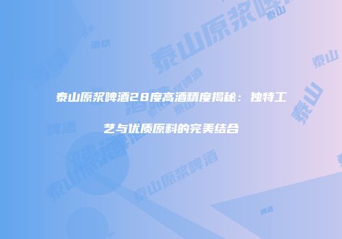 泰山原浆啤酒28度高酒精度揭秘：独特工艺与优质原料的完美结合