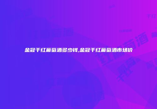 金冠干红葡萄酒多少钱,金冠干红葡萄酒市场价