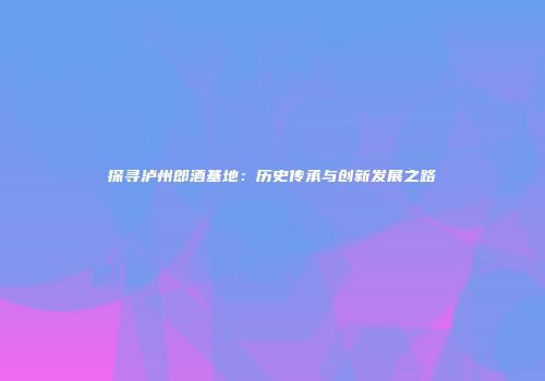 探寻泸州郎酒基地：历史传承与创新发展之路