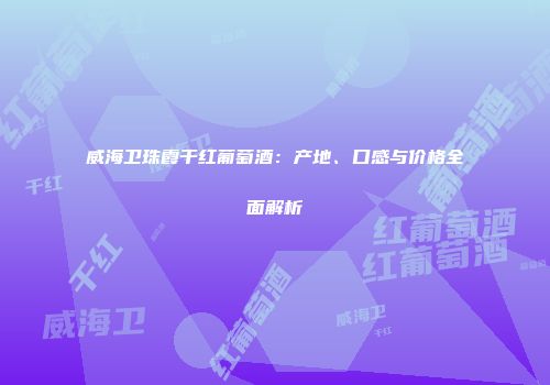 威海卫珠霞干红葡萄酒：产地、口感与价格全面解析
