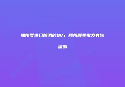 郑州卖进口啤酒的地方_郑州哪里批发有啤酒的