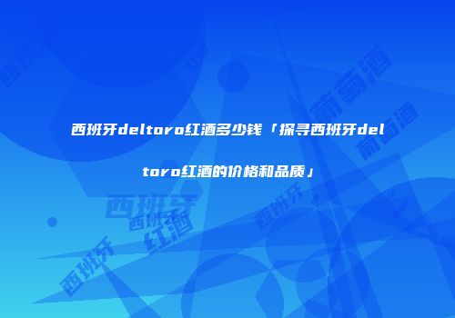西班牙deltoro红酒多少钱「探寻西班牙deltoro红酒的价格和品质」