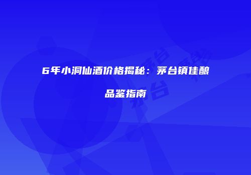 6年小洞仙酒价格揭秘：茅台镇佳酿品鉴指南
