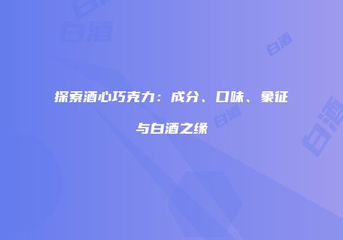 探索酒心巧克力：成分、口味、象征与白酒之缘