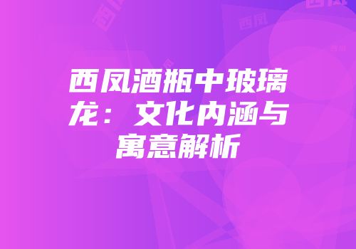 西凤酒瓶中玻璃龙：文化内涵与寓意解析