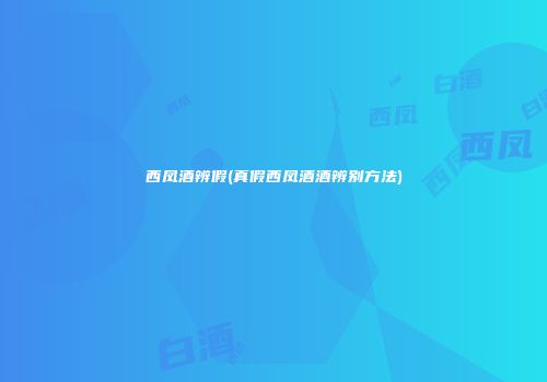 西凤酒辨假(真假西凤酒酒辨别方法)