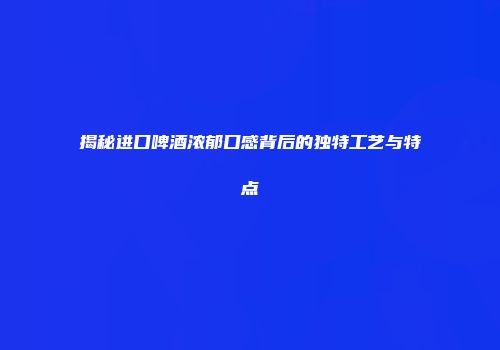揭秘进口啤酒浓郁口感背后的独特工艺与特点