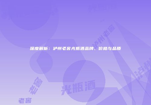 深度解析：泸州老窖光瓶酒品牌、价格与品质