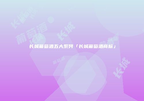 长城葡萄酒五大系列「长城葡萄酒商标」