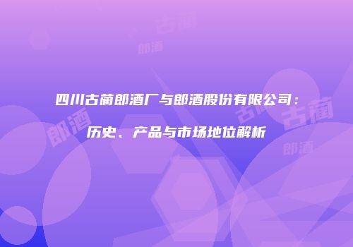 四川古蔺郎酒厂与郎酒股份有限公司：历史、产品与市场地位解析