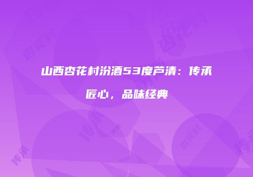 山西杏花村汾酒53度芦清：传承匠心，品味经典