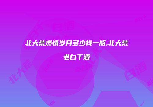 北大荒燃情岁月多少钱一瓶,北大荒老白干酒