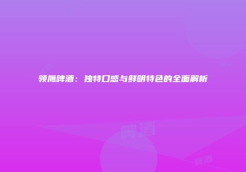 领鹰啤酒：独特口感与鲜明特色的全面解析