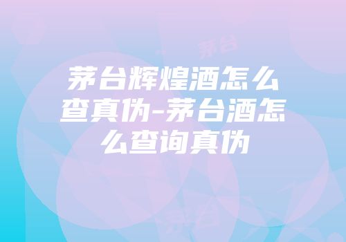 茅台辉煌酒怎么查真伪-茅台酒怎么查询真伪