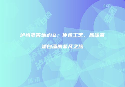 泸州老窖地d12：传承工艺，品味高端白酒的非凡之旅