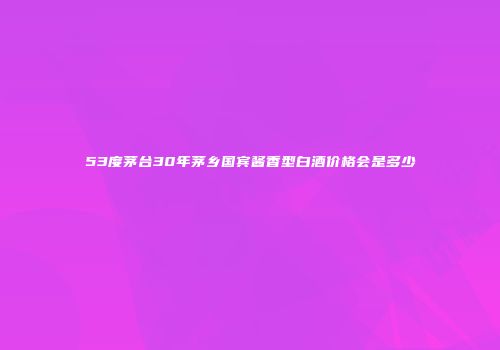 53度茅台30年茅乡国宾酱香型白酒价格会是多少