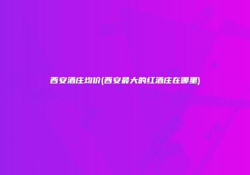 西安酒庄均价(西安最大的红酒庄在哪里)
