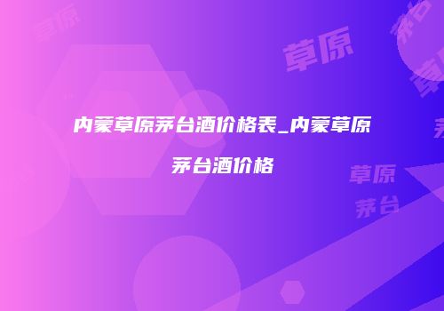 内蒙草原茅台酒价格表_内蒙草原茅台酒价格