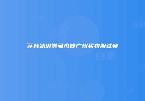 茅台冰淇淋多少钱广州买衣服试穿