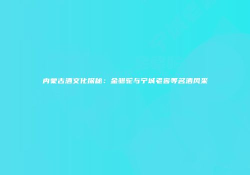 内蒙古酒文化探秘：金骆驼与宁城老窖等名酒风采