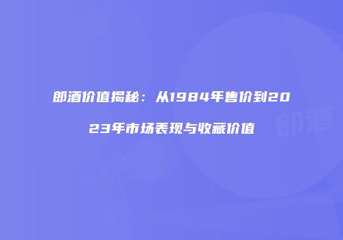 郎酒价值揭秘：从1984年售价到2023年市场表现与收藏价值