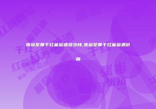 张裕至尊干红葡萄酒多少钱,张裕至尊干红葡萄酒价格