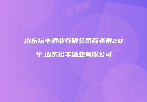 山东裕丰酒业有限公司百老泉20年,山东裕丰酒业有限公司
