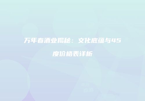 万年春酒业揭秘：文化底蕴与45度价格表详析