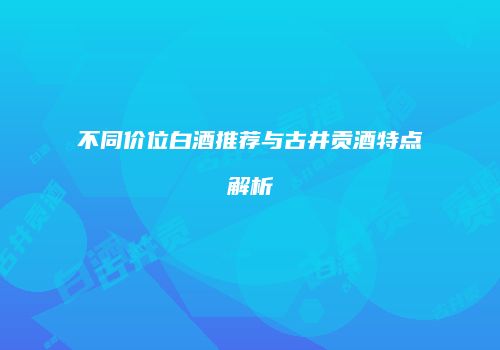 不同价位白酒推荐与古井贡酒特点解析