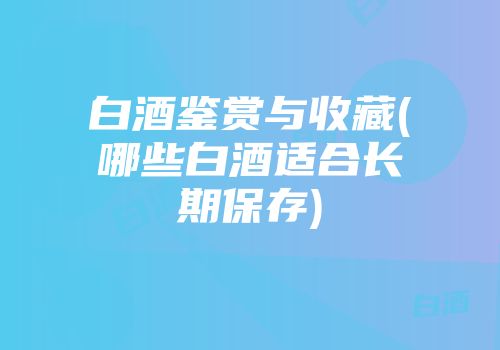 白酒鉴赏与收藏(哪些白酒适合长期保存)