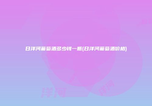 日洋河葡萄酒多少钱一瓶(日洋河葡萄酒价格)
