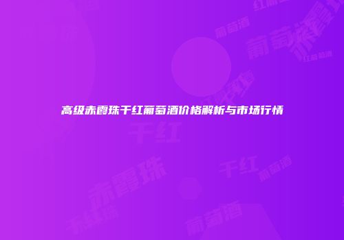 高级赤霞珠干红葡萄酒价格解析与市场行情