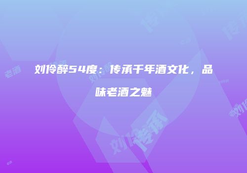 刘伶醉54度：传承千年酒文化，品味老酒之魅