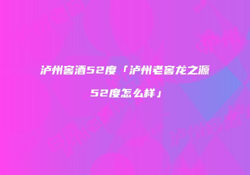 泸州窖酒52度「泸州老窖龙之源52度怎么样」