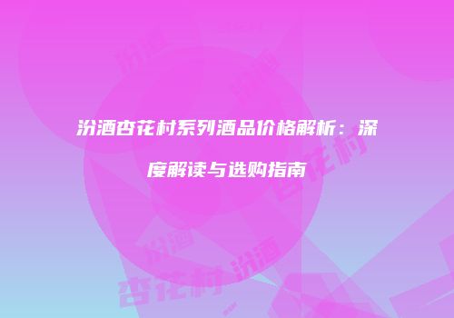 汾酒杏花村系列酒品价格解析：深度解读与选购指南