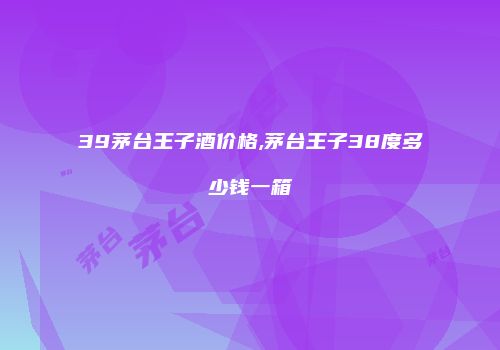 39茅台王子酒价格,茅台王子38度多少钱一箱