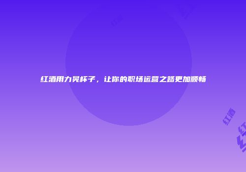 红酒用力晃杯子，让你的职场运营之路更加顺畅