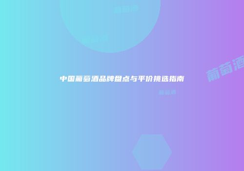 中国葡萄酒品牌盘点与平价挑选指南