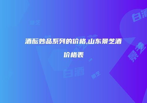 酒酝妙品系列的价格,山东景芝酒价格表