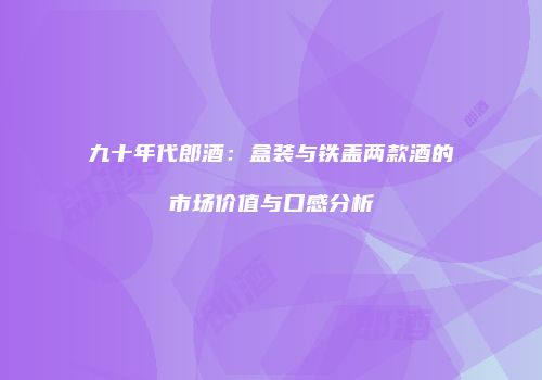 九十年代郎酒：盒装与铁盖两款酒的市场价值与口感分析