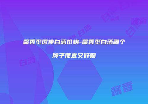 酱香型国传白酒价格-酱香型白酒哪个牌子便宜又好喝