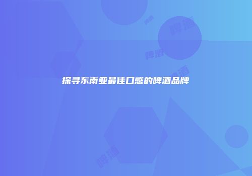 探寻东南亚最佳口感的啤酒品牌