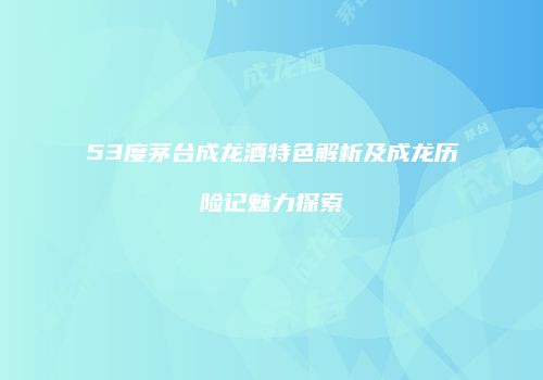 53度茅台成龙酒特色解析及成龙历险记魅力探索